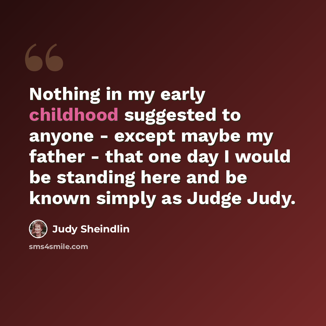 “Nothing in my early childhood suggested to anyone - except maybe my father - that one day I would be standing here and be known simply as Judge Judy.” quote by Judy Sheindlin