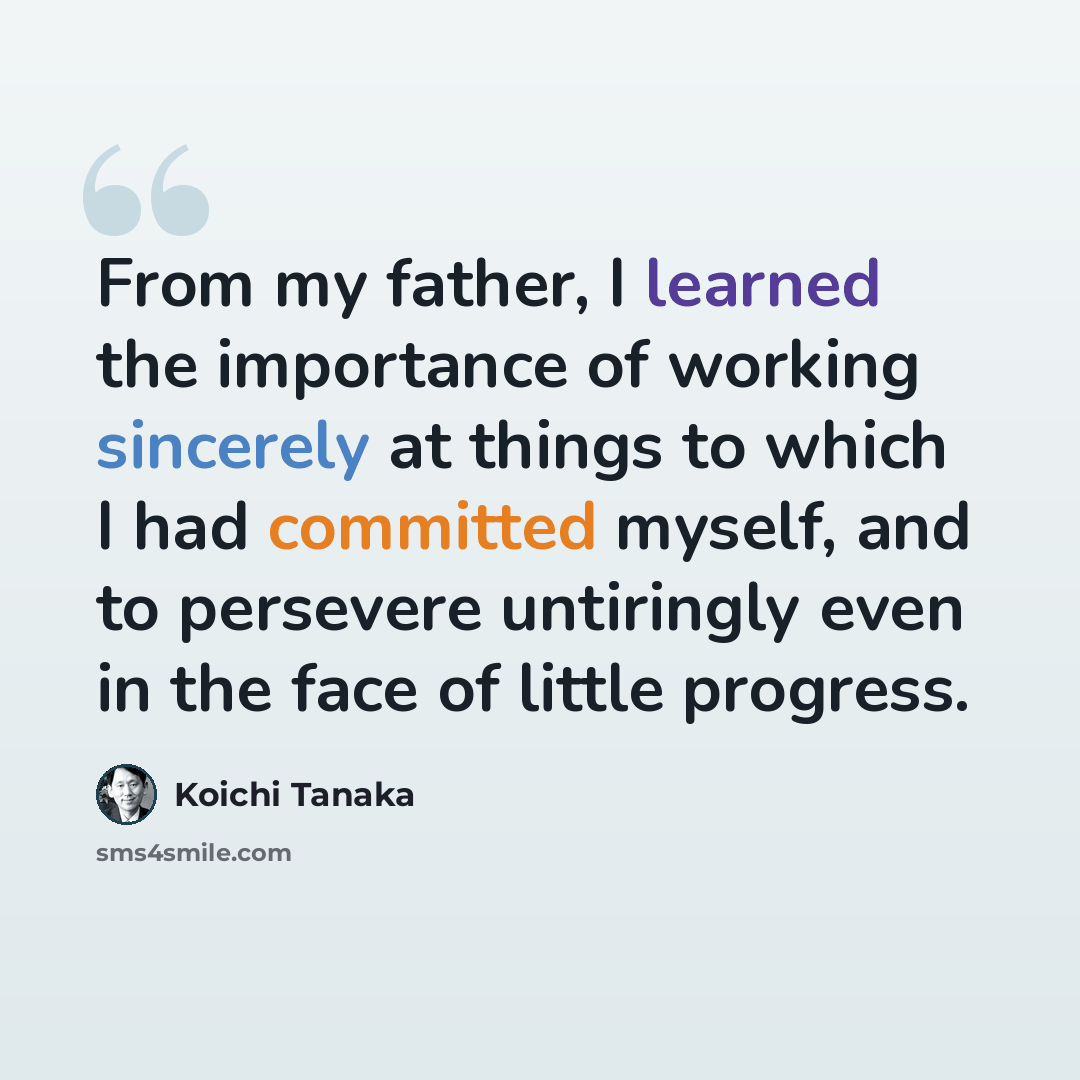 “From my father, I learned the importance of working sincerely at things to which I had committed myself, and to persevere untiringly even in the face of little progress.” quote by Koichi Tanaka