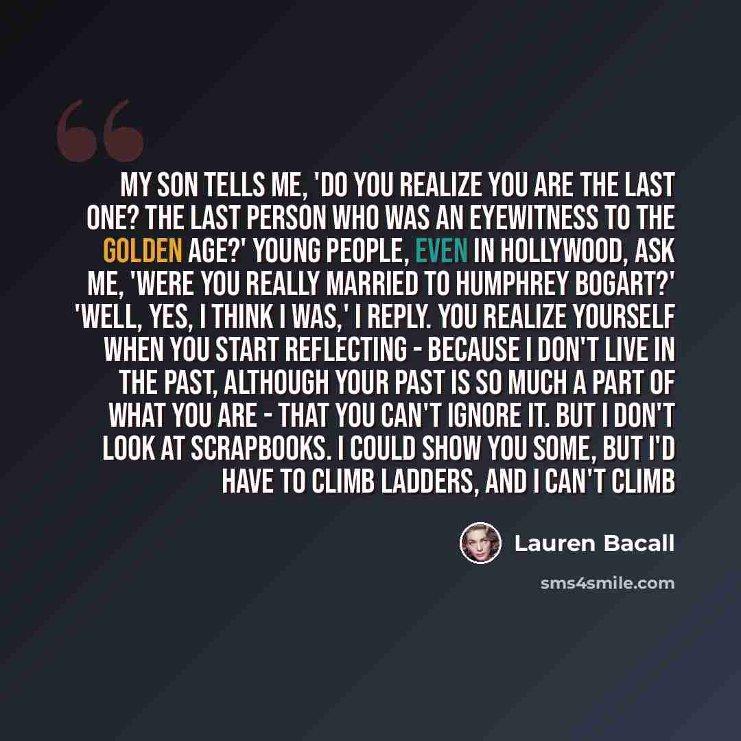 “My son tells me, 'Do you realize you are the last one? The last person who was an eyewitness to the golden age?' Young people, even in Hollywood, ask me, 'Were you really married to Humphrey Bogart?' 'Well, yes, I think I was,' I reply. You realize yourself when you start reflecting - because I…” quote by Lauren Bacall