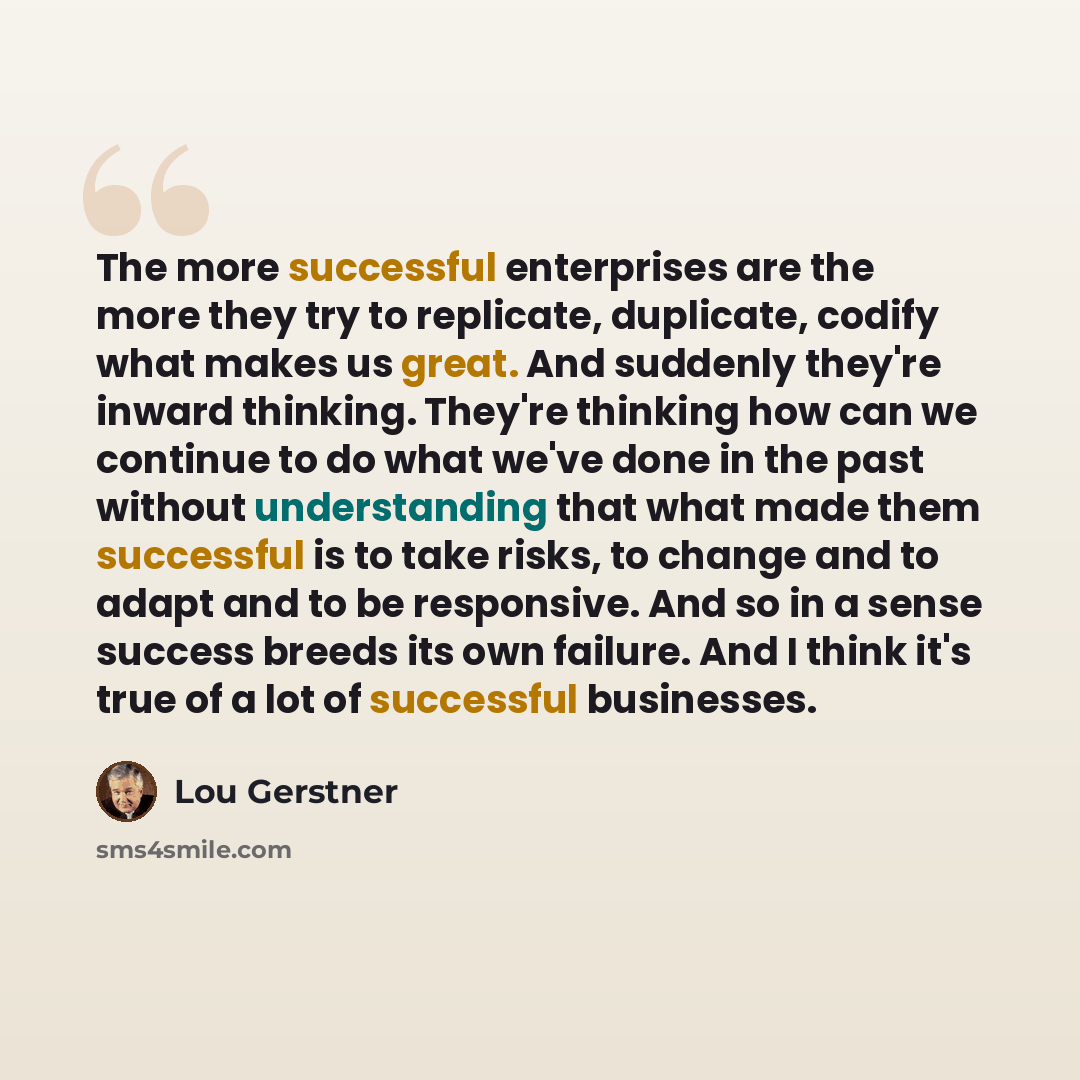 “The more successful enterprises are the more they try to replicate, duplicate, codify what makes us great. And suddenly they're inward thinking. They're thinking how can we continue to do what we've done in the past without understanding that what made them successful is to take risks, to change…” quote by Lou Gerstner