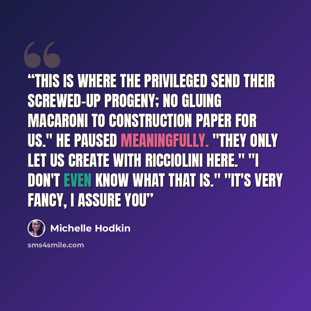 “This is where the privileged send their screwed-up progeny; no gluing macaroni to construction paper for us." He paused meaningfully. "They only let us CREATE with RICCIOLINI here." "I don't even know what that is." "It's very fancy, I assure you” quote by Michelle Hodkin