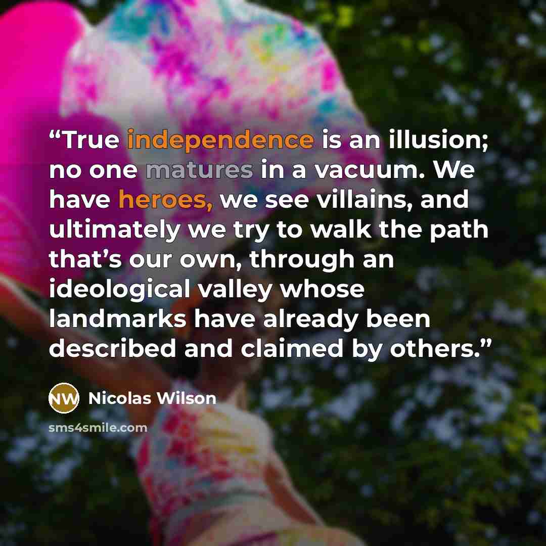 “True independence is an illusion; no one matures in a vacuum. We have heroes, we see villains, and ultimately we try to walk the path that’s our own, through an ideological valley whose landmarks have already been described and claimed by others.” quote by Nicolas Wilson