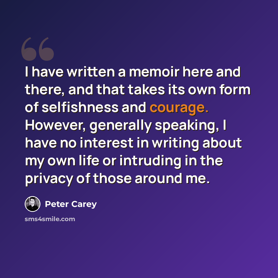 “I have written a memoir here and there, and that takes its own form of selfishness and courage. However, generally speaking, I have no interest in writing about my own life or intruding in the privacy of those around me.” quote by Peter Carey