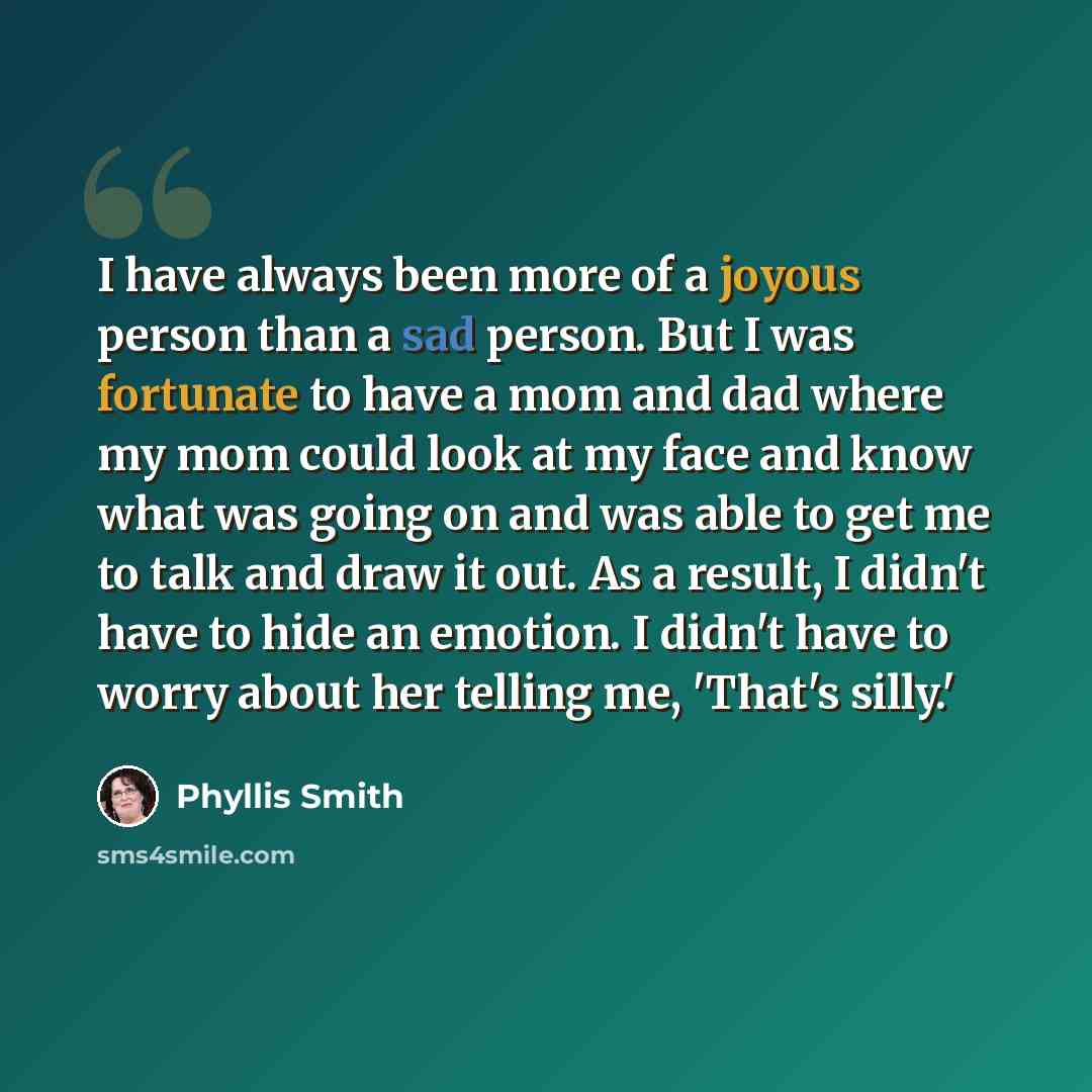 “I have always been more of a joyous person than a sad person. But I was fortunate to have a mom and dad where my mom could look at my face and know what was going on and was able to get me to talk and draw it out. As a result, I didn't have to hide an emotion. I didn't have to worry about her…” quote by Phyllis Smith