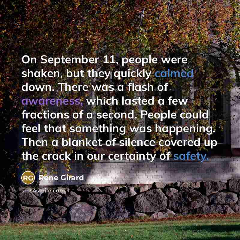 “On September 11, people were shaken, but they quickly calmed down. There was a flash of awareness, which lasted a few fractions of a second. People could feel that something was happening. Then a blanket of silence covered up the crack in our certainty of safety.” quote by Rene Girard