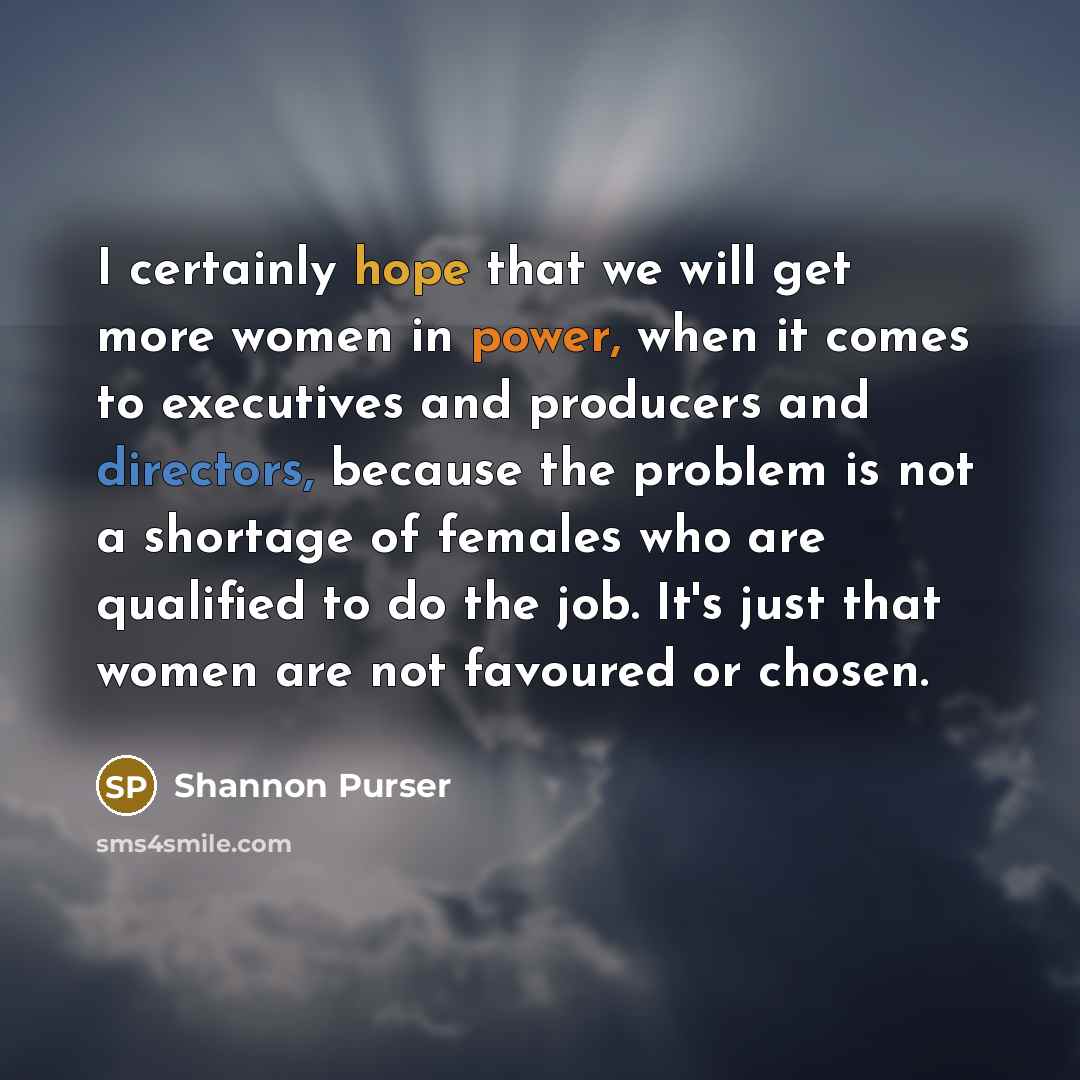 “I certainly hope that we will get more women in power, when it comes to executives and producers and directors, because the problem is not a shortage of females who are qualified to do the job. It's just that women are not favoured or chosen.” quote by Shannon Purser