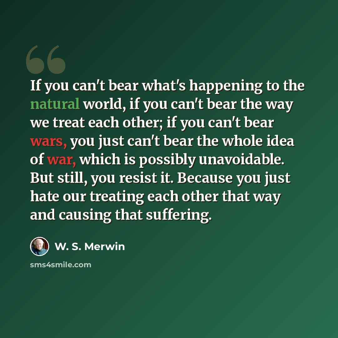 “If you can't bear what's happening to the natural world, if you can't bear the way we treat each other; if you can't bear wars, you just can't bear the whole idea of war, which is possibly unavoidable. But still, you resist it. Because you just hate our treating each other that way and causing…” quote by W. S. Merwin