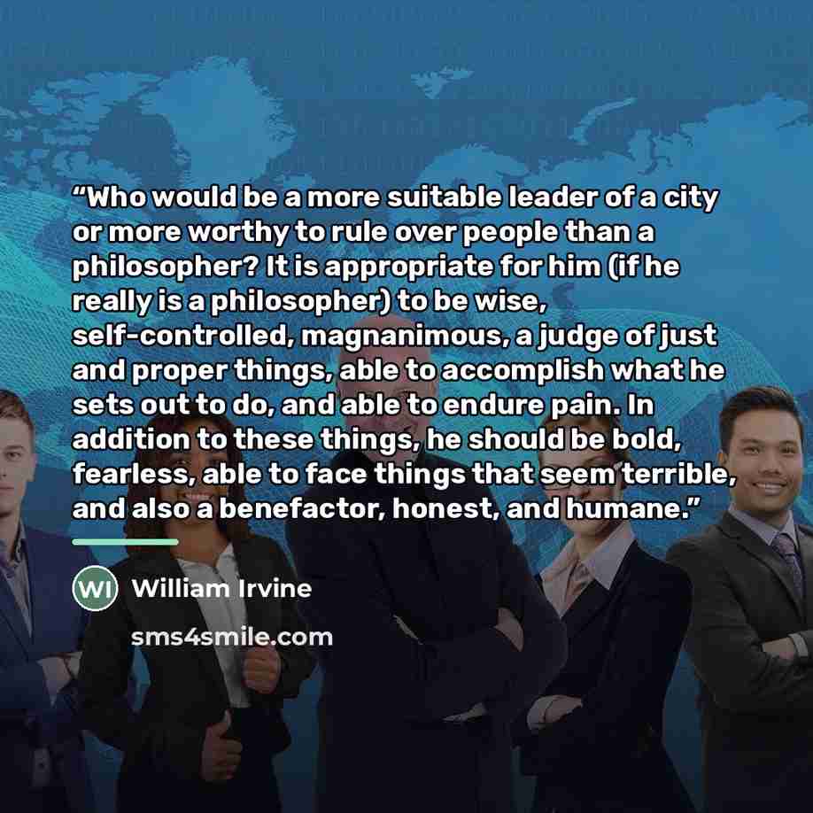 “Who would be a more suitable leader of a city or more worthy to rule over people than a philosopher? It is appropriate for him (if he really is a philosopher) to be wise, self-controlled, magnanimous, a judge of just and proper things, able to accomplish what he sets out to do, and able to endure…” quote by William Irvine