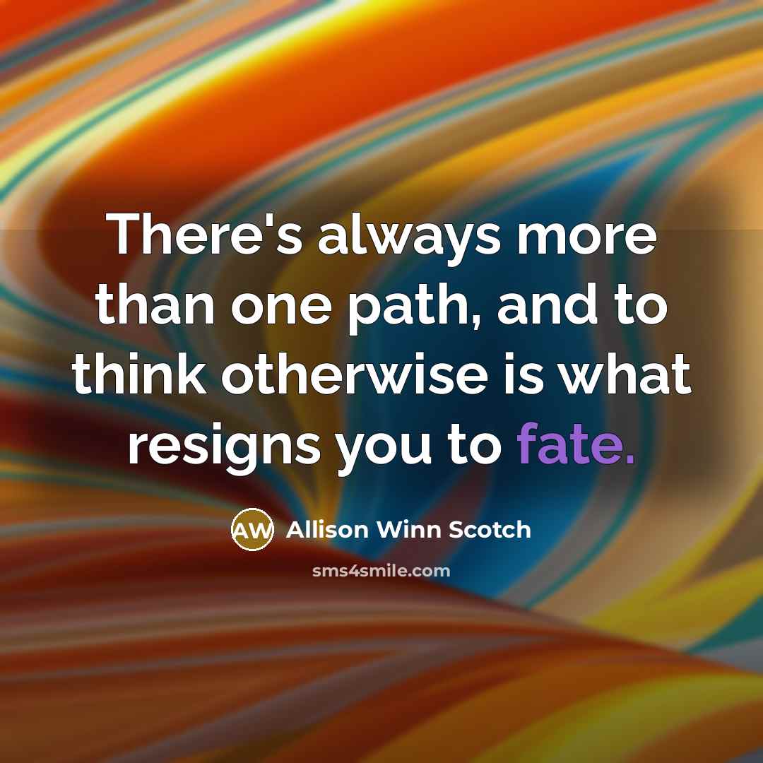 “There's always more than one path, and to think otherwise is what resigns you to fate.” quote by Allison Winn Scotch