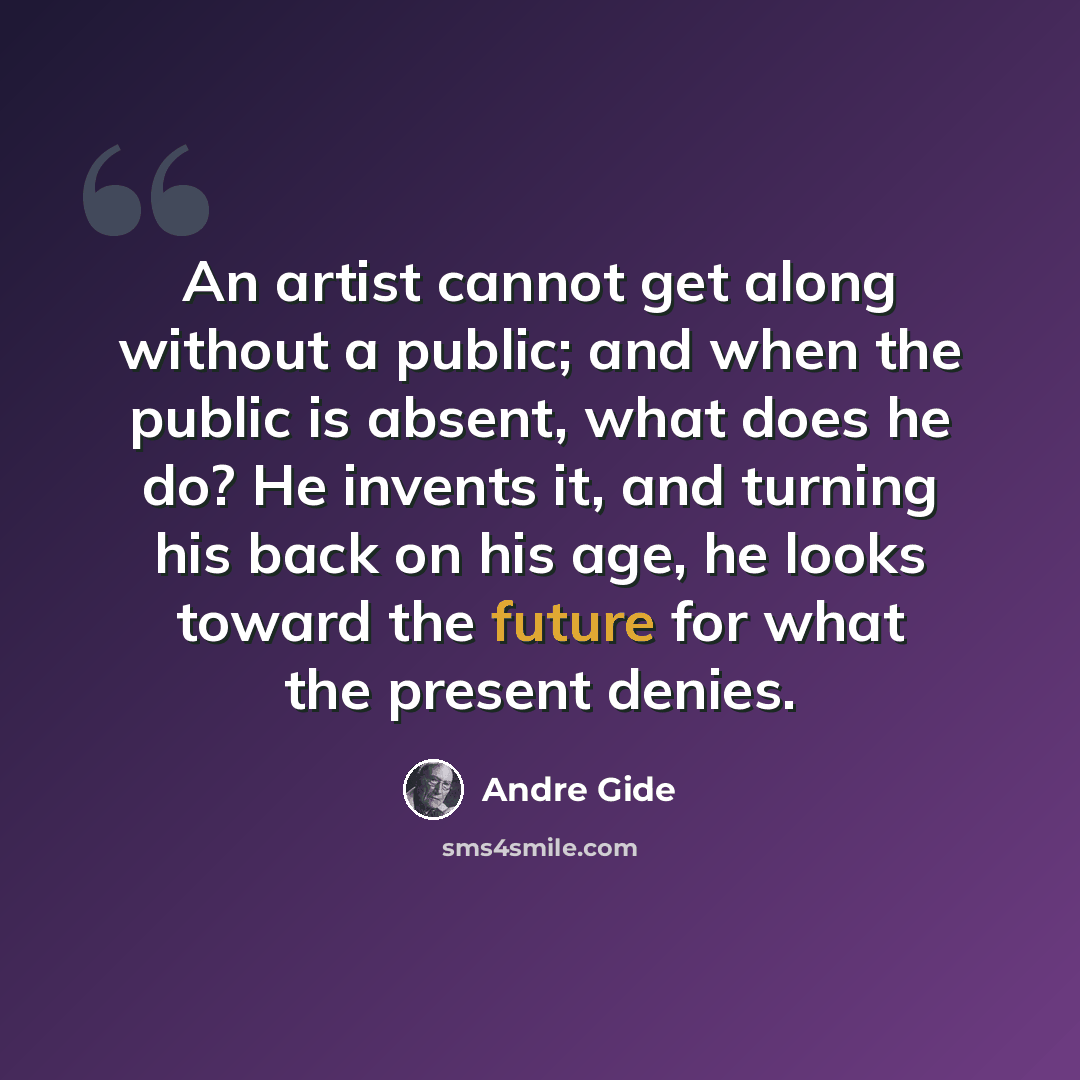 “An artist cannot get along without a public; and when the public is absent, what does he do? He invents it, and turning his back on his age, he looks toward the future for what the present denies.” quote by Andre Gide