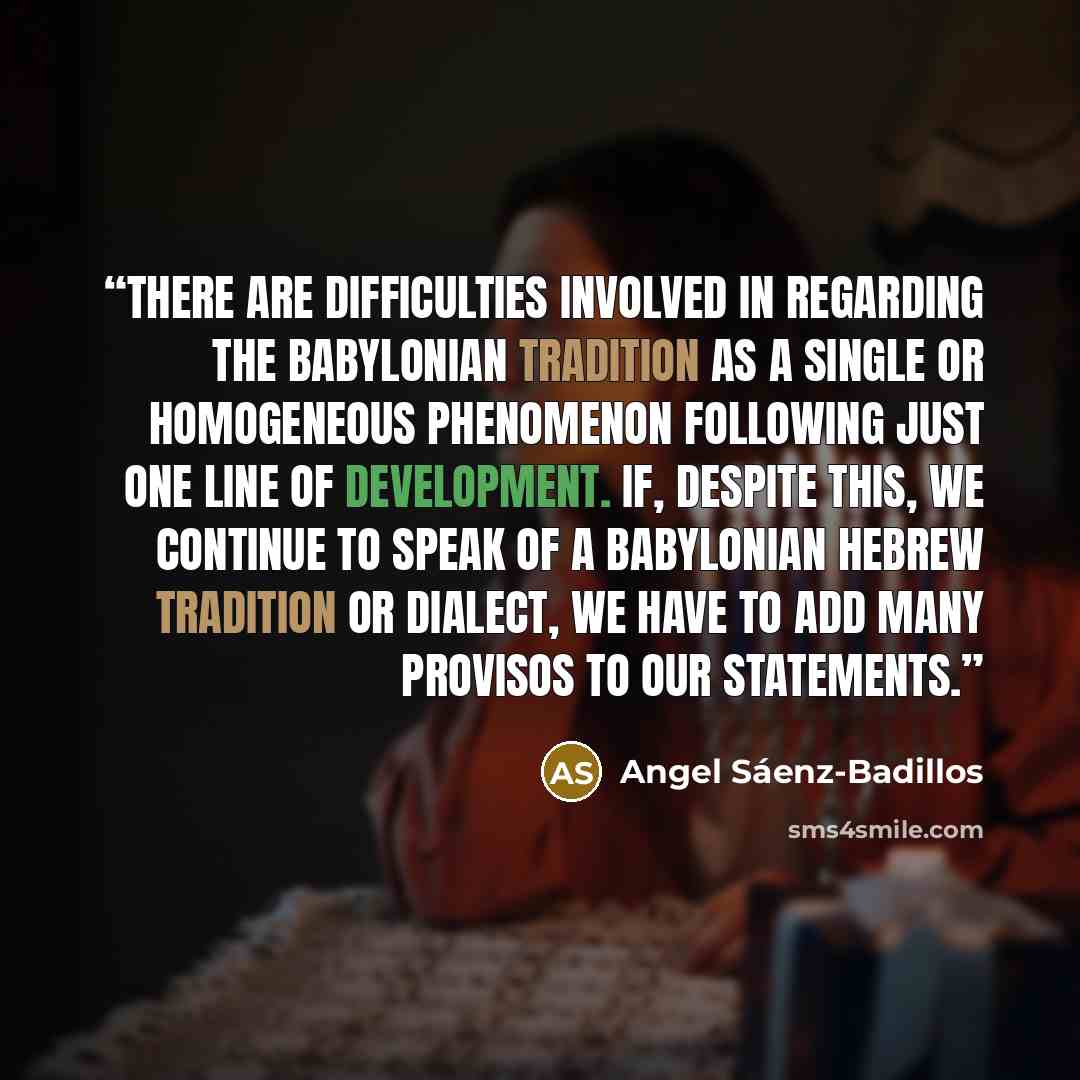 “There are difficulties involved in regarding the Babylonian tradition as a single or homogeneous phenomenon following just one line of development. If, despite this, we continue to speak of a Babylonian Hebrew tradition or dialect, we have to add many provisos to our statements.” quote by Angel Sáenz-Badillos