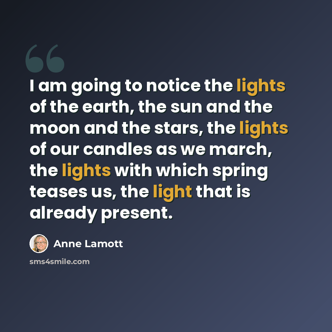 “I am going to notice the lights of the earth, the sun and the moon and the stars, the lights of our candles as we march, the lights with which spring teases us, the light that is already present.” quote by Anne Lamott