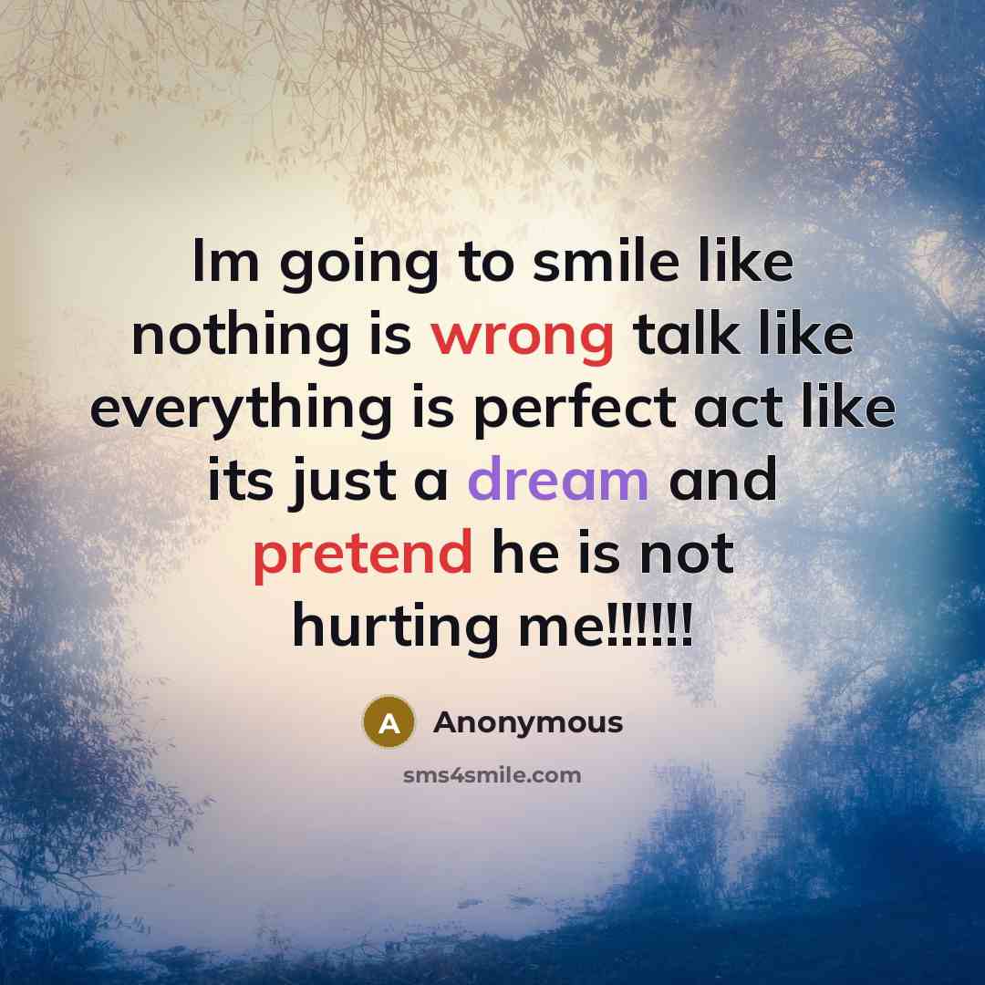 “Im going to smile like nothing is wrong talk like everything is perfect act like its just a dream and pretend he is not hurting me!!!!!!” quote by Anonymous