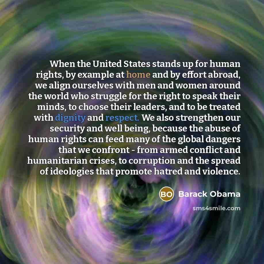 “When the United States stands up for human rights, by example at home and by effort abroad, we align ourselves with men and women around the world who struggle for the right to speak their minds, to choose their leaders, and to be treated with dignity and respect. We also strengthen our security…” quote by Barack Obama