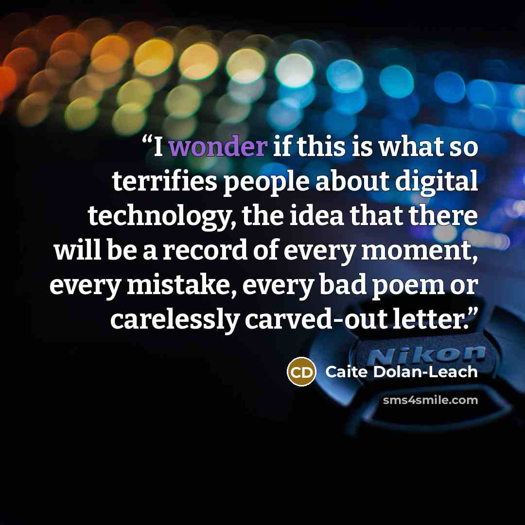 “I wonder if this is what so terrifies people about digital technology, the idea that there will be a record of every moment, every mistake, every bad poem or carelessly carved-out letter.” quote by Caite Dolan-Leach