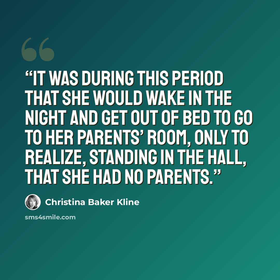 “It was during this period that she would wake in the night and get out of bed to go to her parents’ room, only to realize, standing in the hall, that she had no parents.” quote by Christina Baker Kline