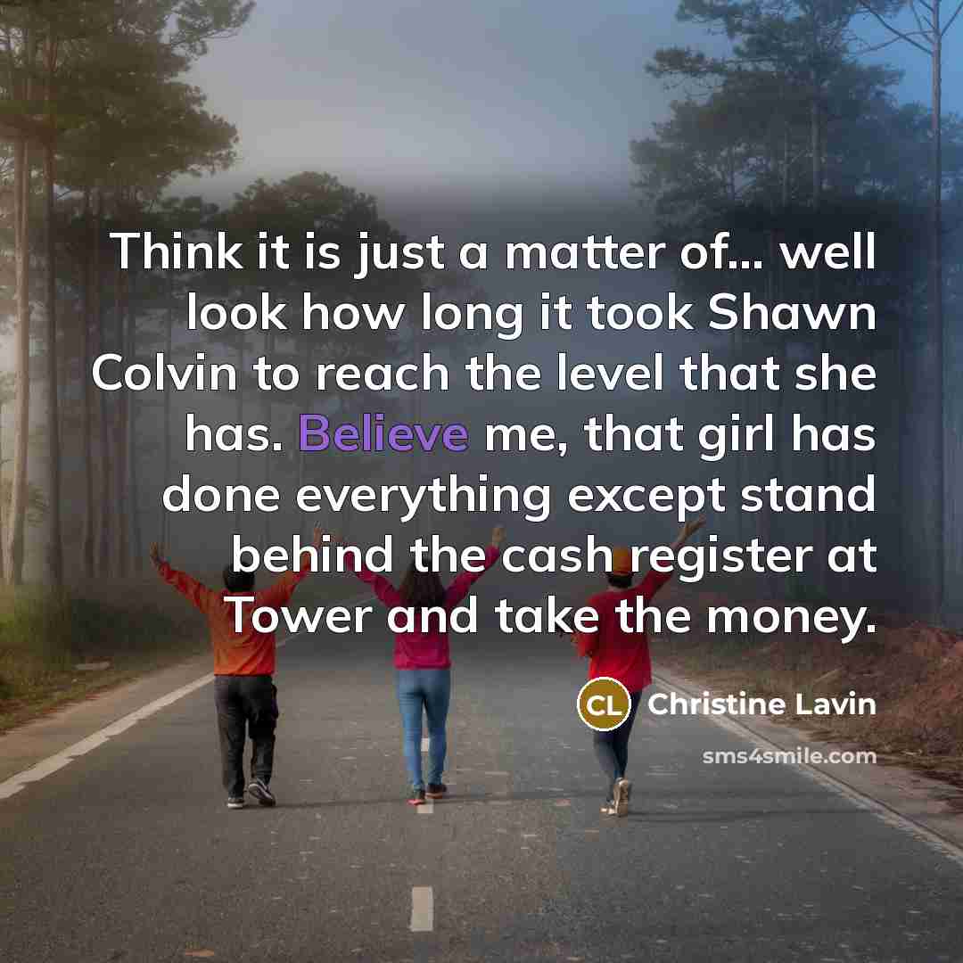 “Think it is just a matter of... well look how long it took Shawn Colvin to reach the level that she has. Believe me, that girl has done everything except stand behind the cash register at Tower and take the money.” quote by Christine Lavin