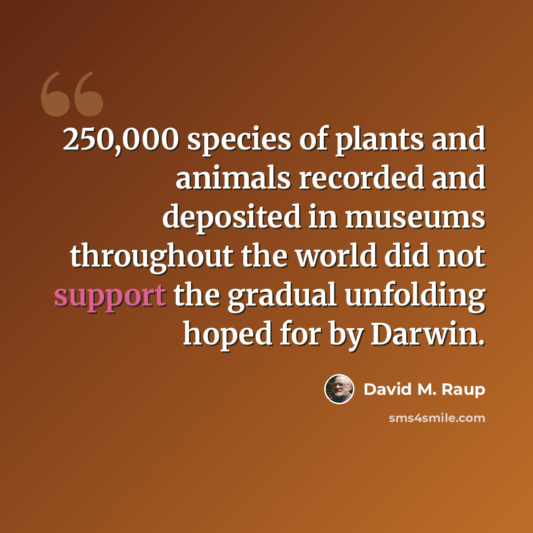 “250,000 species of plants and animals recorded and deposited in museums throughout the world did not support the gradual unfolding hoped for by Darwin.” quote by David M. Raup
