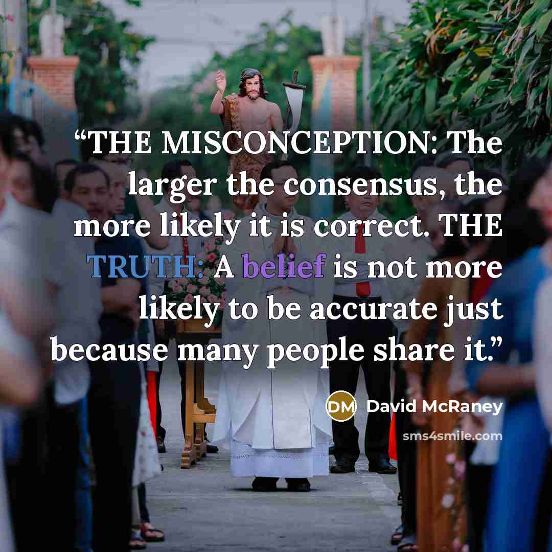 “THE MISCONCEPTION: The larger the consensus, the more likely it is correct. THE TRUTH: A belief is not more likely to be accurate just because many people share it.” quote by David McRaney