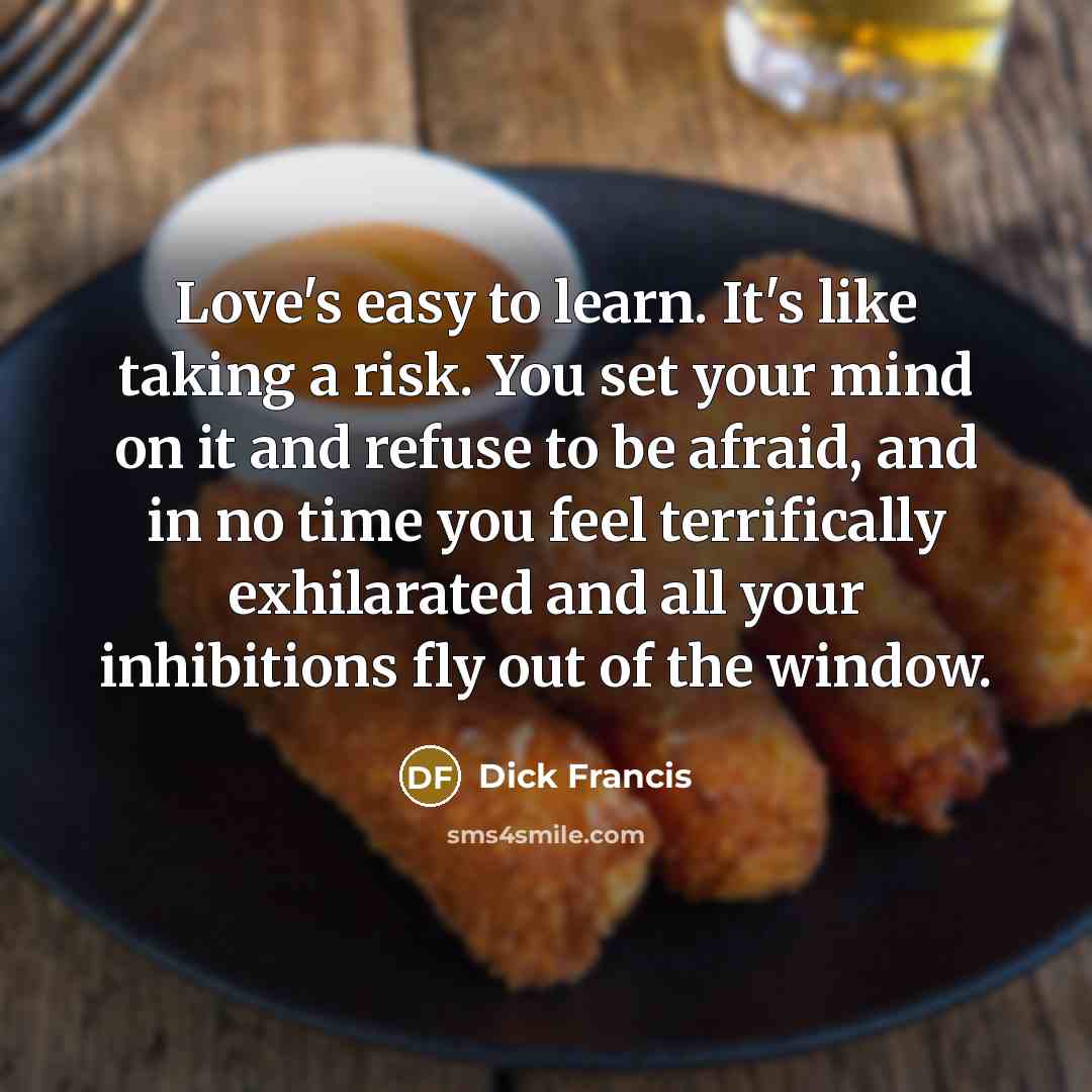 “Love's easy to learn. It's like taking a risk. You set your mind on it and refuse to be afraid, and in no time you feel terrifically exhilarated and all your inhibitions fly out of the window.” quote by Dick Francis