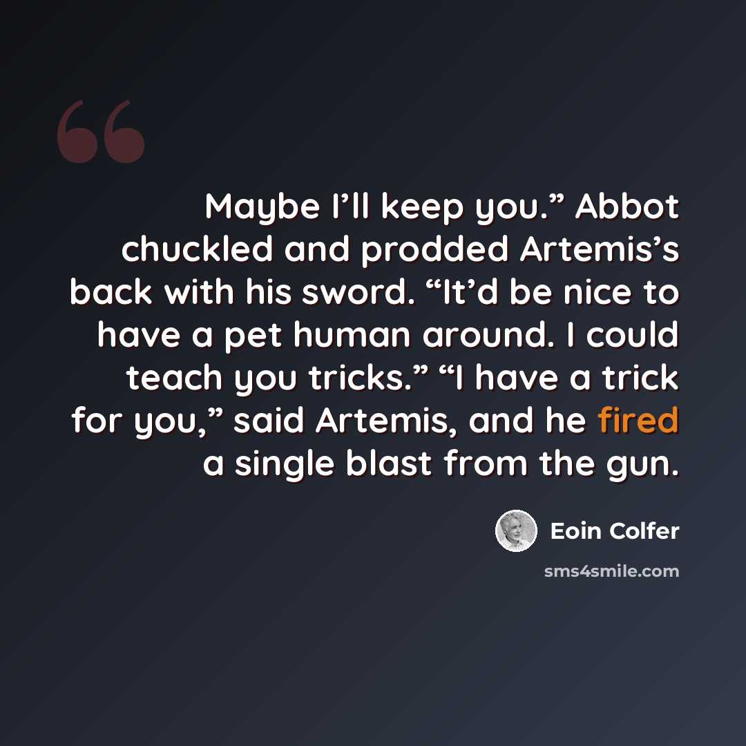 “Maybe I’ll keep you.” Abbot chuckled and prodded Artemis’s back with his sword. “It’d be nice to have a pet human around. I could teach you tricks.” “I have a trick for you,” said Artemis, and he fired a single blast from the gun.” quote by Eoin Colfer