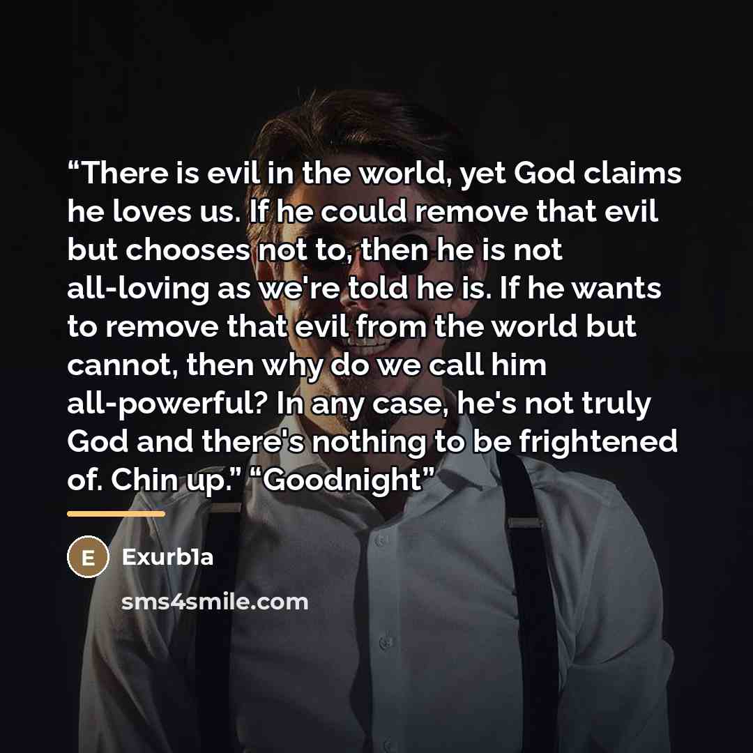 “There is evil in the world, yet God claims he loves us. If he could remove that evil but chooses not to, then he is not all-loving as we're told he is. If he wants to remove that evil from the world but cannot, then why do we call him all-powerful? In any case, he's not truly God and there's…” quote by Exurb1a