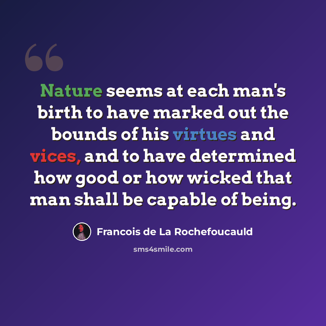 “Nature seems at each man's birth to have marked out the bounds of his virtues and vices, and to have determined how good or how wicked that man shall be capable of being.” quote by Francois de La Rochefoucauld