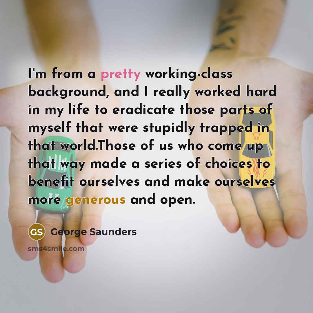 “I'm from a pretty working-class background, and I really worked hard in my life to eradicate those parts of myself that were stupidly trapped in that world.Those of us who come up that way made a series of choices to benefit ourselves and make ourselves more generous and open.” quote by George Saunders