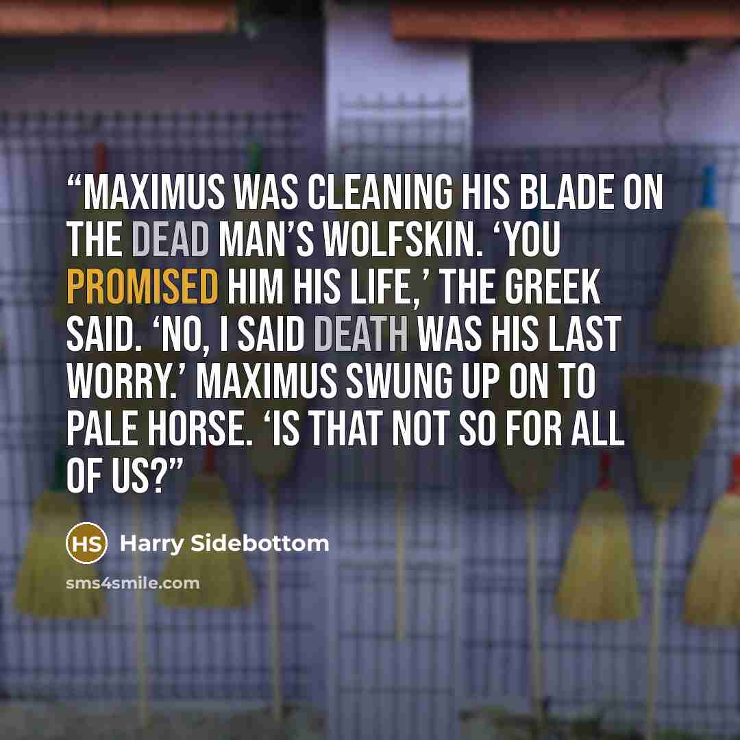 “Maximus was cleaning his blade on the dead man’s wolfskin. ‘You promised him his life,’ the Greek said. ‘No, I said death was his last worry.’ Maximus swung up on to Pale Horse. ‘Is that not so for all of us?” quote by Harry Sidebottom