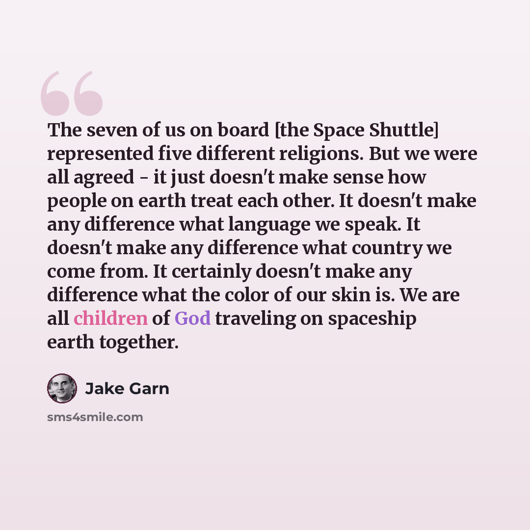 “The seven of us on board [the Space Shuttle] represented five different religions. But we were all agreed - it just doesn't make sense how people on earth treat each other. It doesn't make any difference what language we speak. It doesn't make any difference what country we come from. It certainly…” quote by Jake Garn