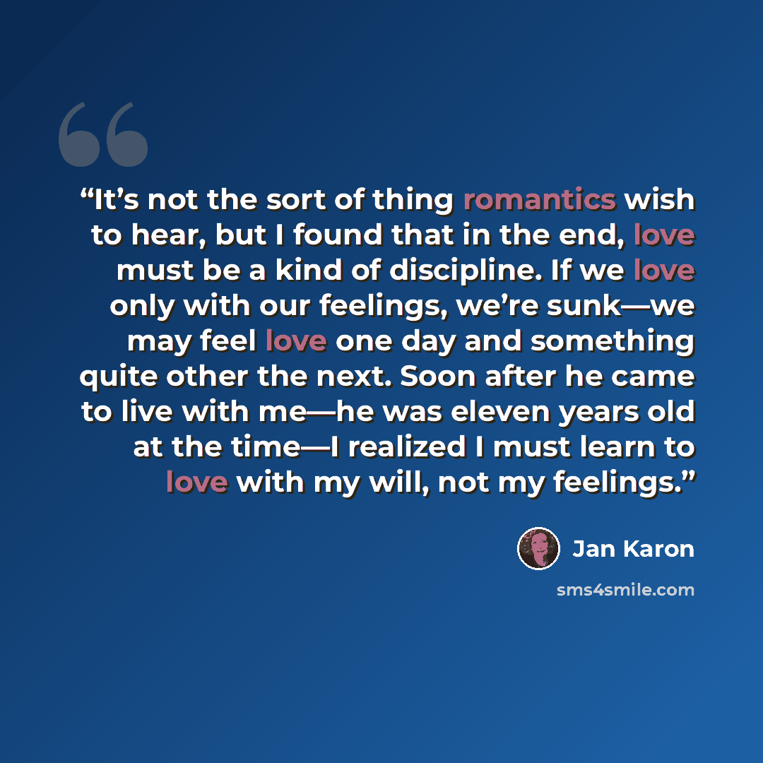 “It’s not the sort of thing romantics wish to hear, but I found that in the end, love must be a kind of discipline. If we love only with our feelings, we’re sunk—we may feel love one day and something quite other the next. Soon after he came to live with me—he was eleven years old at the time—I…” quote by Jan Karon