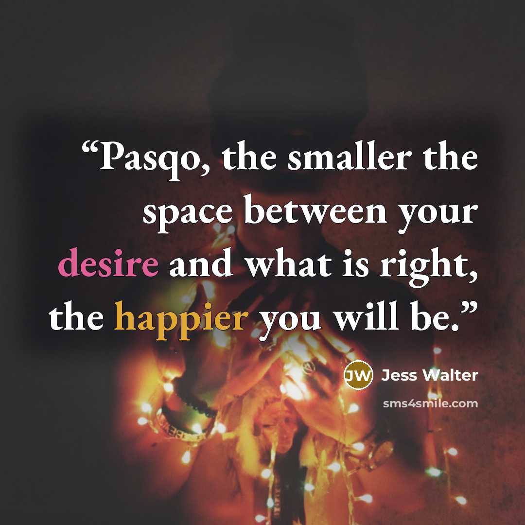 “Pasqo, the smaller the space between your desire and what is right, the happier you will be.” quote by Jess Walter