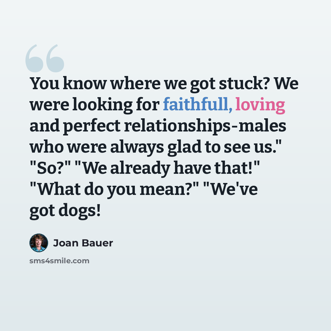 “You know where we got stuck? We were looking for faithfull, loving and perfect relationships-males who were always glad to see us." "So?" "We already have that!" "What do you mean?" "We've got dogs!” quote by Joan Bauer