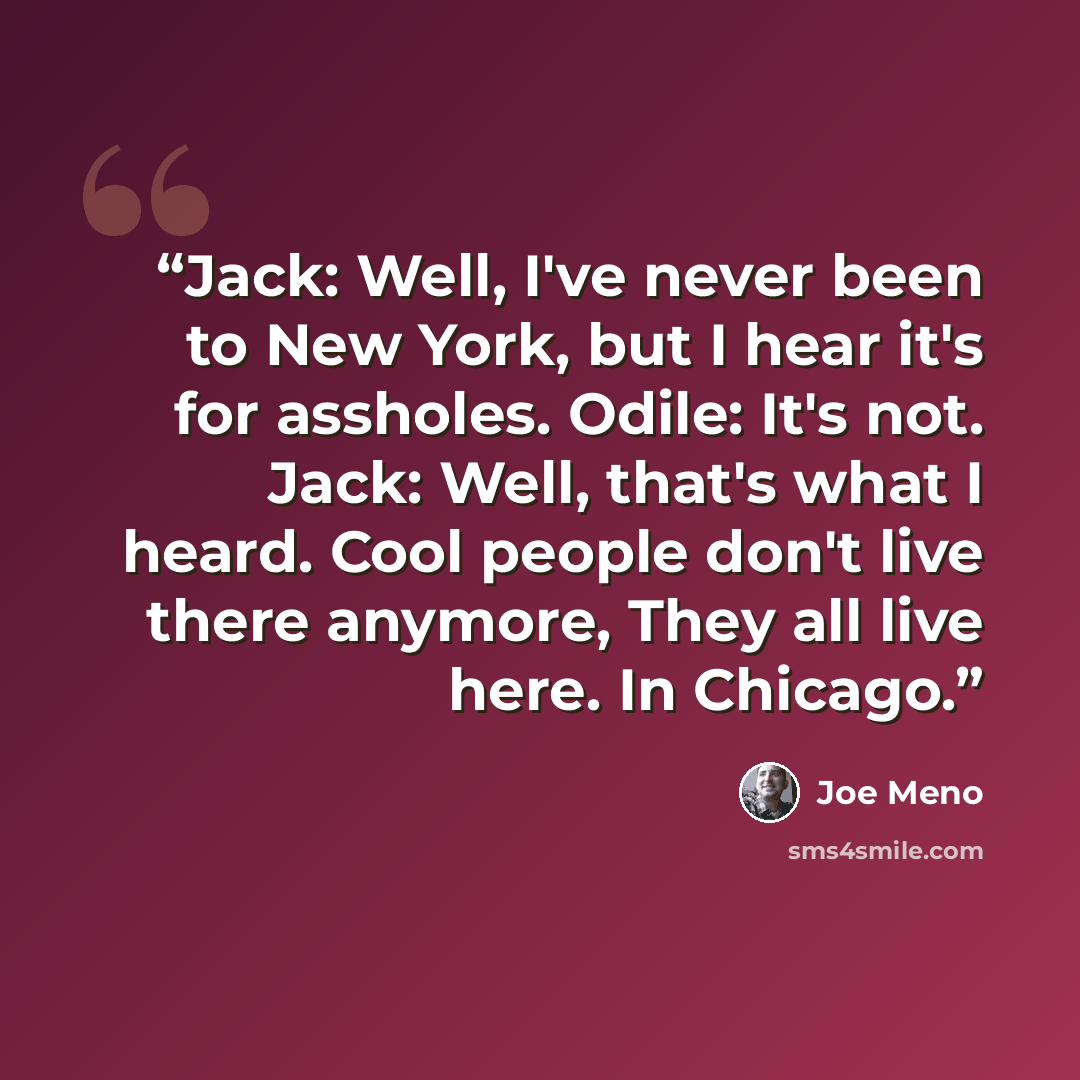 “Jack: Well, I've never been to New York, but I hear it's for assholes. Odile: It's not. Jack: Well, that's what I heard. Cool people don't live there anymore, They all live here. In Chicago.” quote by Joe Meno