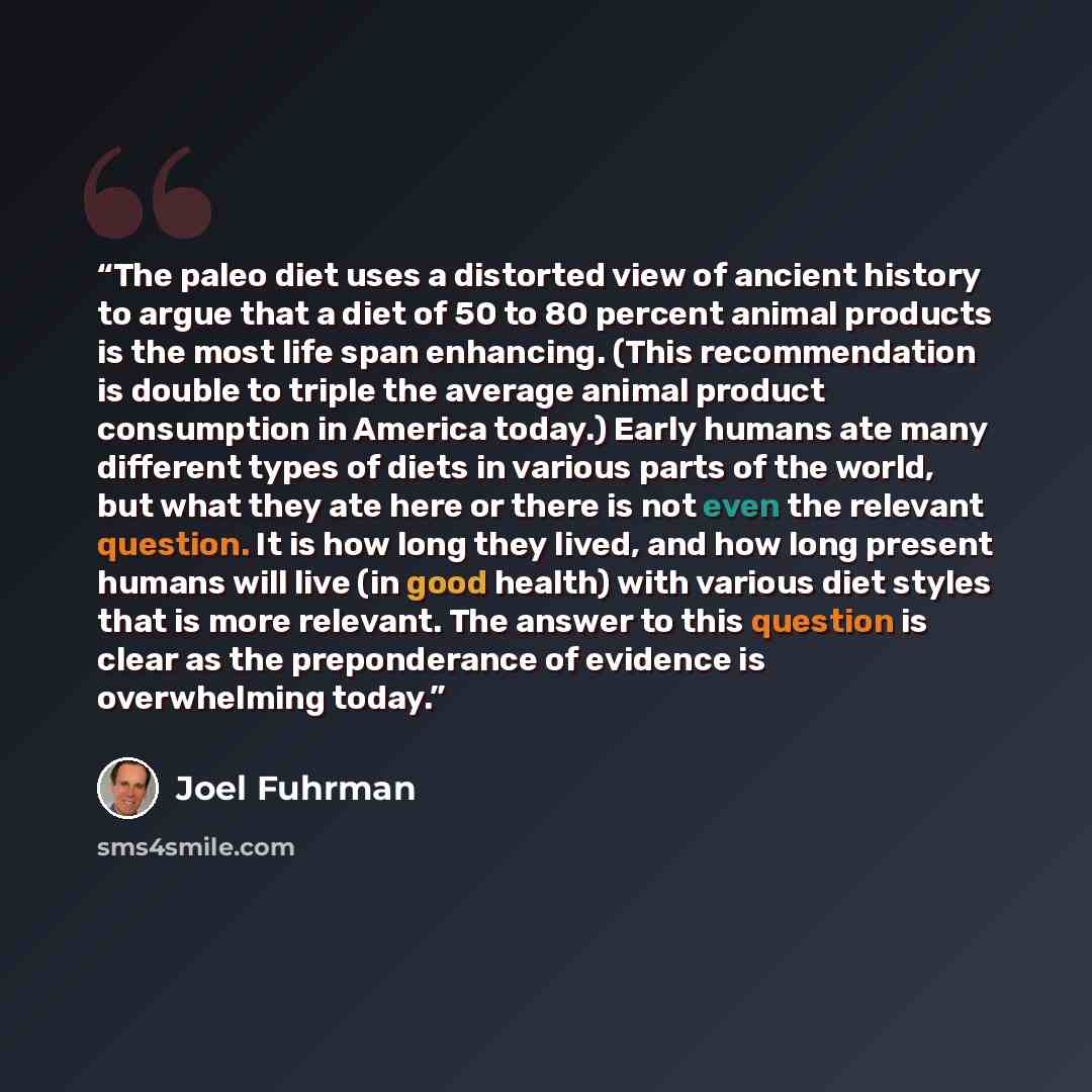 “The paleo diet uses a distorted view of ancient history to argue that a diet of 50 to 80 percent animal products is the most life span enhancing. (This recommendation is double to triple the average animal product consumption in America today.) Early humans ate many different types of diets in…” quote by Joel Fuhrman