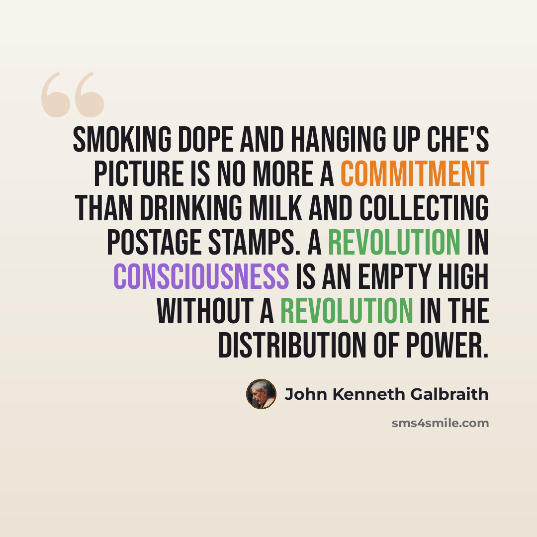 “Smoking dope and hanging up Che's picture is no more a commitment than drinking milk and collecting postage stamps. A revolution in consciousness is an empty high without a revolution in the distribution of power.” quote by John Kenneth Galbraith