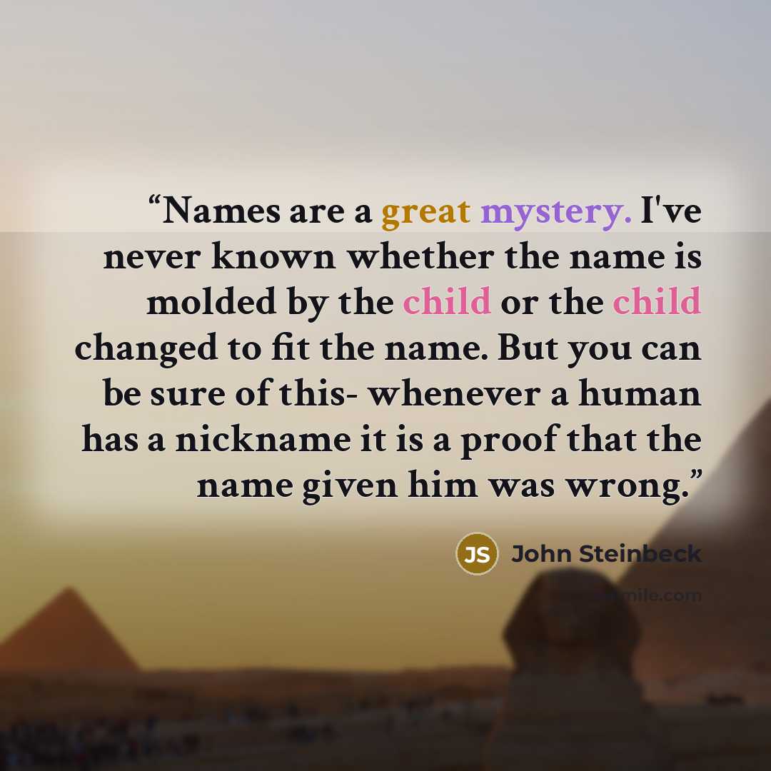 “Names are a great mystery. I've never known whether the name is molded by the child or the child changed to fit the name. But you can be sure of this- whenever a human has a nickname it is a proof that the name given him was wrong.” quote by John Steinbeck