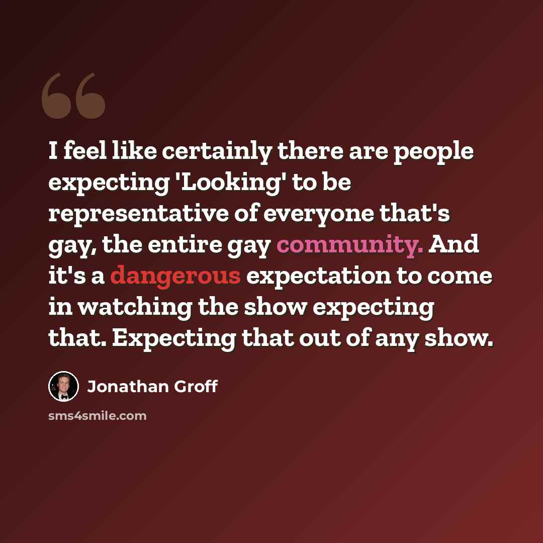 “I feel like certainly there are people expecting 'Looking' to be representative of everyone that's gay, the entire gay community. And it's a dangerous expectation to come in watching the show expecting that. Expecting that out of any show.” quote by Jonathan Groff