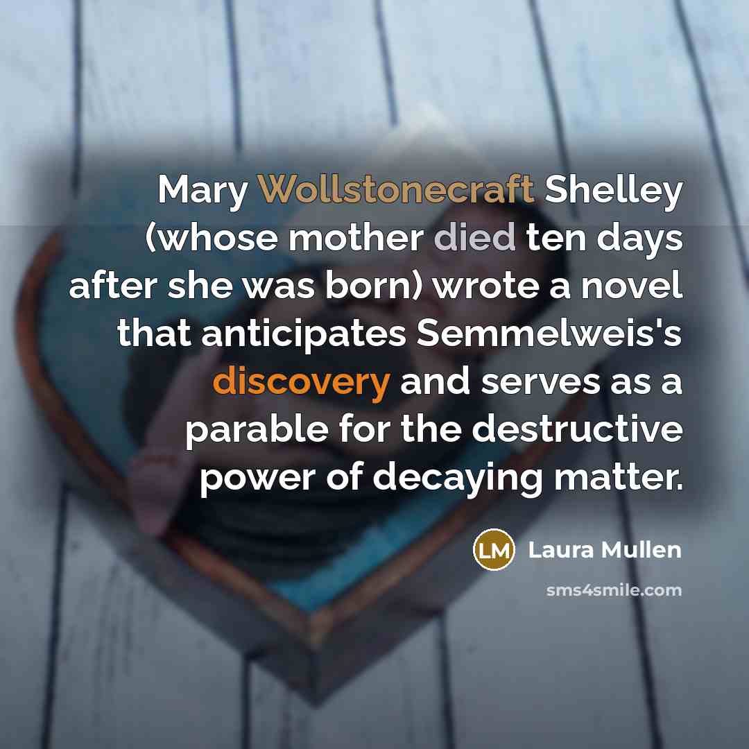 “Mary Wollstonecraft Shelley (whose mother died ten days after she was born) wrote a novel that anticipates Semmelweis's discovery and serves as a parable for the destructive power of decaying matter.” quote by Laura Mullen
