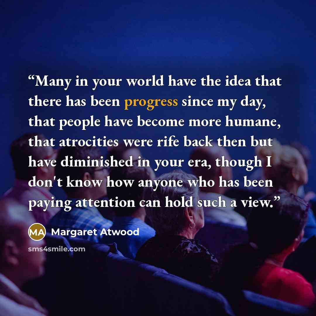 “Many in your world have the idea that there has been progress since my day, that people have become more humane, that atrocities were rife back then but have diminished in your era, though I don't know how anyone who has been paying attention can hold such a view.” quote by Margaret Atwood