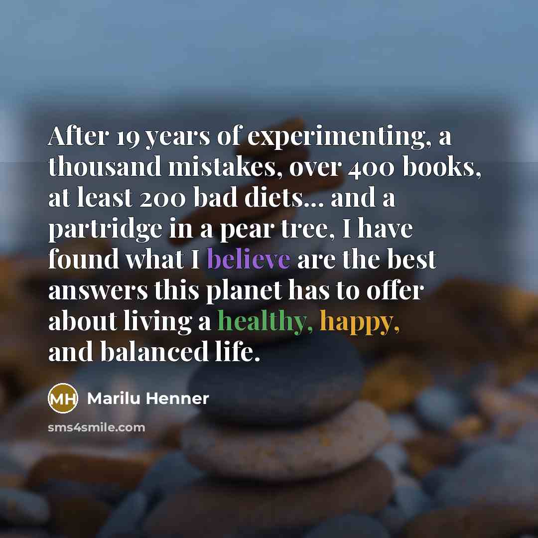 “After 19 years of experimenting, a thousand mistakes, over 400 books, at least 200 bad diets... and a partridge in a pear tree, I have found what I believe are the best answers this planet has to offer about living a healthy, happy, and balanced life.” quote by Marilu Henner