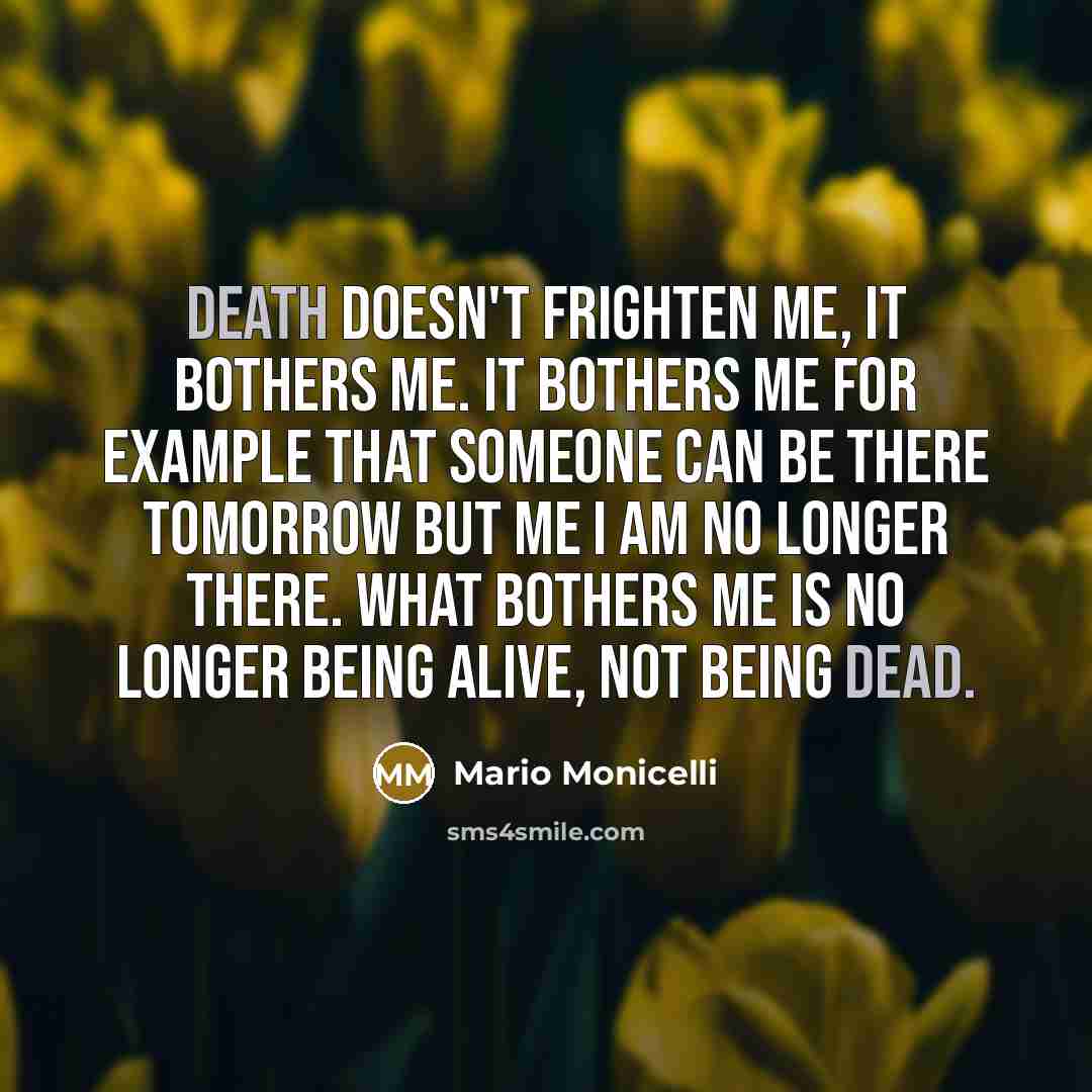 “Death doesn't frighten me, it bothers me. It bothers me for example that someone can be there tomorrow but me I am no longer there. What bothers me is no longer being alive, not being dead.” quote by Mario Monicelli