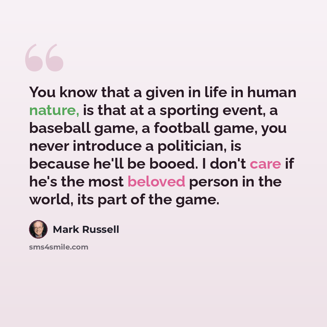 “You know that a given in life in human nature, is that at a sporting event, a baseball game, a football game, you never introduce a politician, is because he'll be booed. I don't care if he's the most beloved person in the world, its part of the game.” quote by Mark Russell