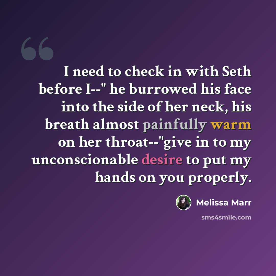 “I need to check in with Seth before I--" he burrowed his face into the side of her neck, his breath almost painfully warm on her throat--"give in to my unconscionable desire to put my hands on you properly.” quote by Melissa Marr