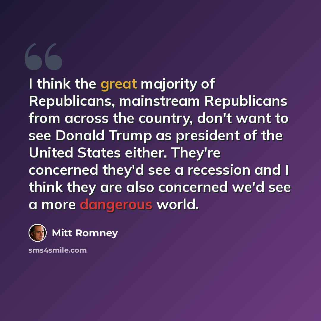 “I think the great majority of Republicans, mainstream Republicans from across the country, don't want to see Donald Trump as president of the United States either. They're concerned they'd see a recession and I think they are also concerned we'd see a more dangerous world.” quote by Mitt Romney