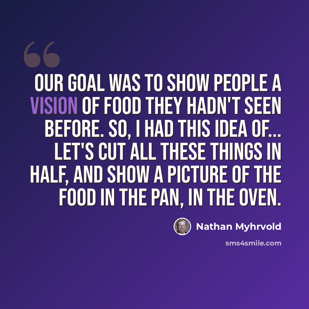 “Our goal was to show people a vision of food they hadn't seen before. So, I had this idea of... let's cut all these things in half, and show a picture of the food in the pan, in the oven.” quote by Nathan Myhrvold
