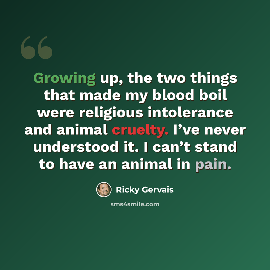 “Growing up, the two things that made my blood boil were religious intolerance and animal cruelty. I’ve never understood it. I can’t stand to have an animal in pain.” quote by Ricky Gervais