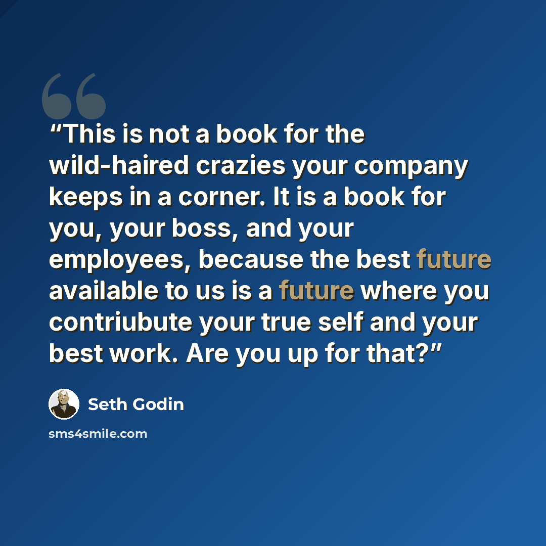 “This is not a book for the wild-haired crazies your company keeps in a corner. It is a book for you, your boss, and your employees, because the best future available to us is a future where you contriubute your true self and your best work. Are you up for that?” quote by Seth Godin