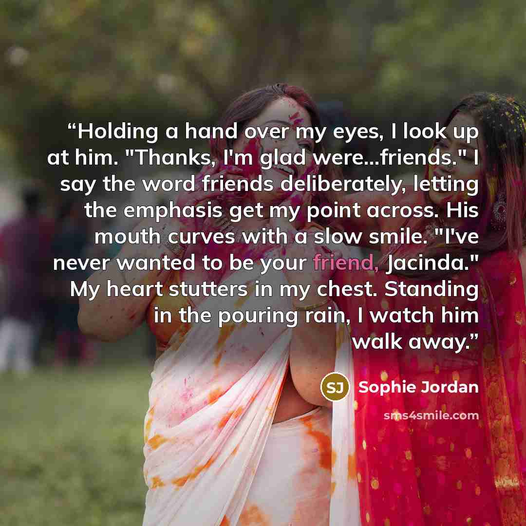 “Holding a hand over my eyes, I look up at him. "Thanks, I'm glad were...friends." I say the word friends deliberately, letting the emphasis get my point across. His mouth curves with a slow smile. "I've never wanted to be your friend, Jacinda." My heart stutters in my chest. Standing in the…” quote by Sophie Jordan