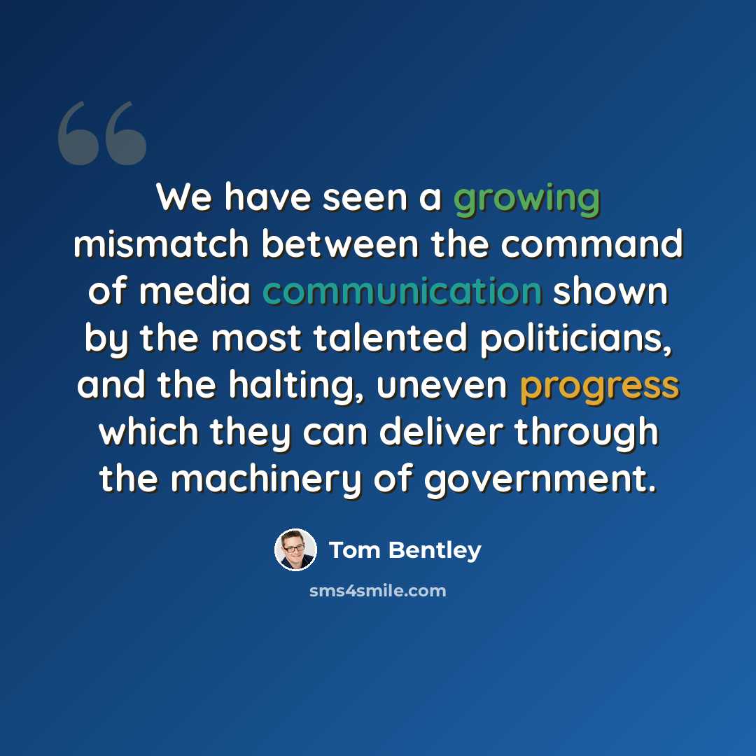 “We have seen a growing mismatch between the command of media communication shown by the most talented politicians, and the halting, uneven progress which they can deliver through the machinery of government.” quote by Tom Bentley